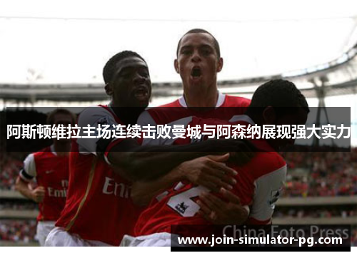 阿斯顿维拉主场连续击败曼城与阿森纳展现强大实力